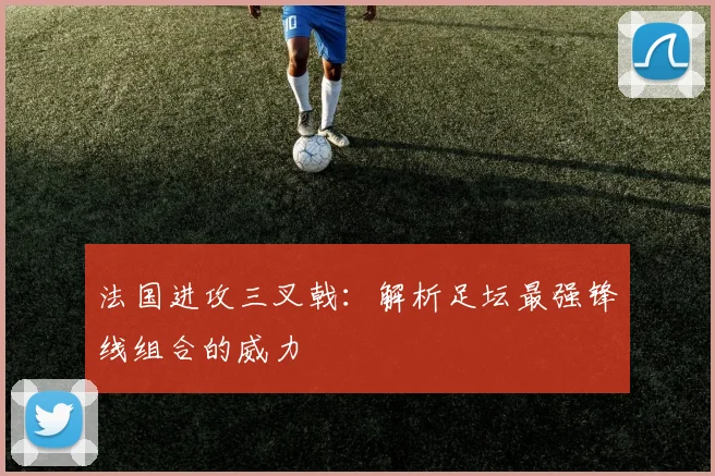 法国进攻三叉戟：解析足坛最强锋线组合的威力