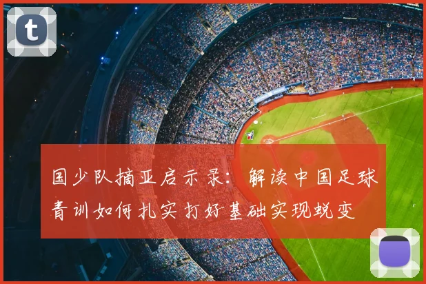 国少队摘亚启示录:解读中国足球青训如何扎实打好基础实现蜕变