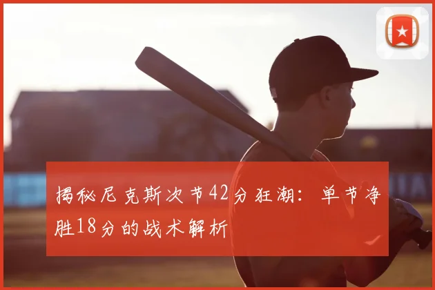 揭秘尼克斯次节42分狂潮:单节净胜18分的战术解析