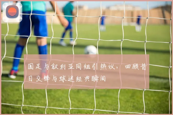 国足与叙利亚同组引热议，回顾昔日交锋与球迷经典瞬间