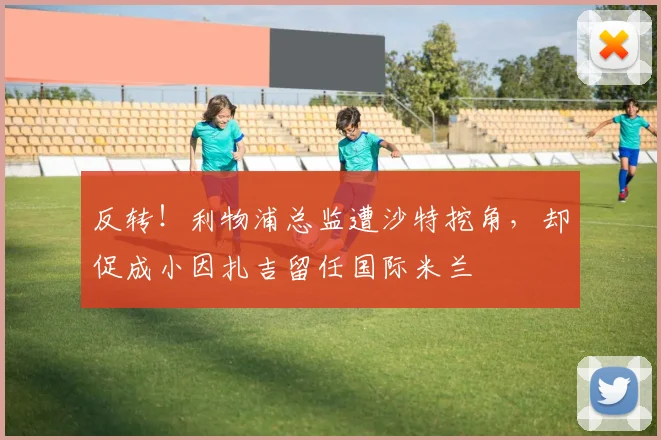 反转!利物浦总监遭沙特挖角,却促成小因扎吉留任国际米兰