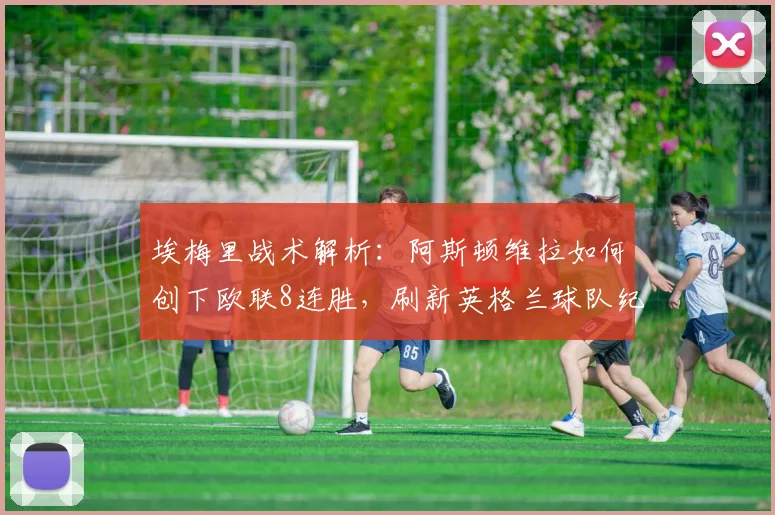 埃梅里战术解析：阿斯顿维拉如何创下欧联8连胜，刷新英格兰球队纪录？