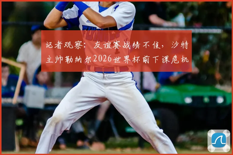 记者观察：友谊赛战绩不佳，沙特主帅勒纳尔2026世界杯前下课危机浮现，帅位更替分析