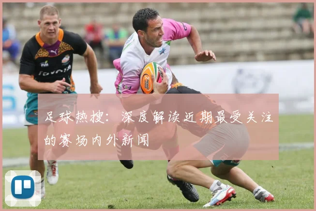 足球热搜:深度解读近期最受关注的赛场内外新闻