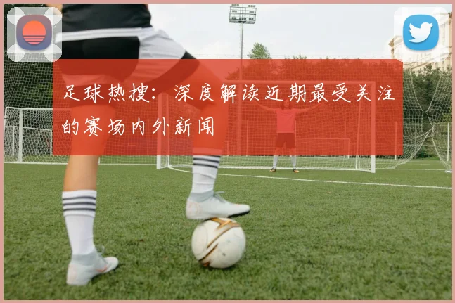 足球热搜：深度解读近期最受关注的赛场内外新闻