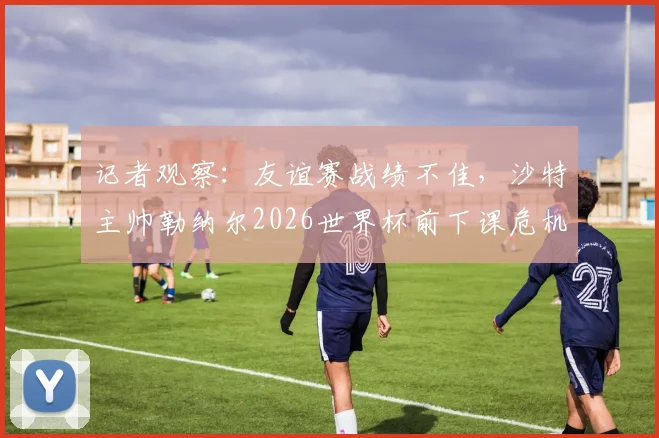 记者观察:友谊赛战绩不佳,沙特主帅勒纳尔2026世界杯前下课危机浮现,帅位更替分析
