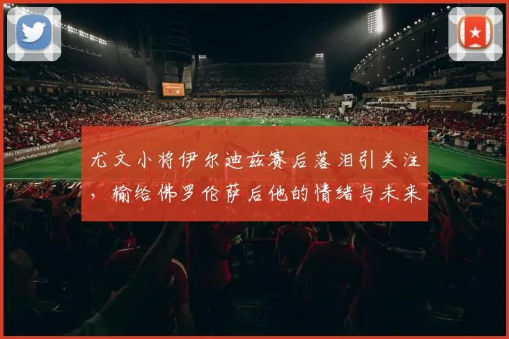 尤文小将伊尔迪兹赛后落泪引关注,输给佛罗伦萨后他的情绪与未来何在