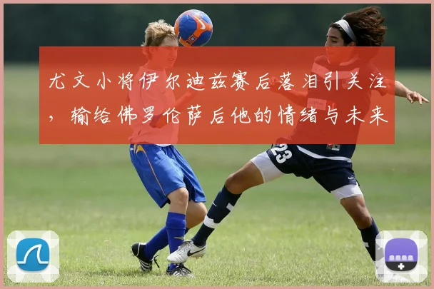 尤文小将伊尔迪兹赛后落泪引关注，输给佛罗伦萨后他的情绪与未来何在