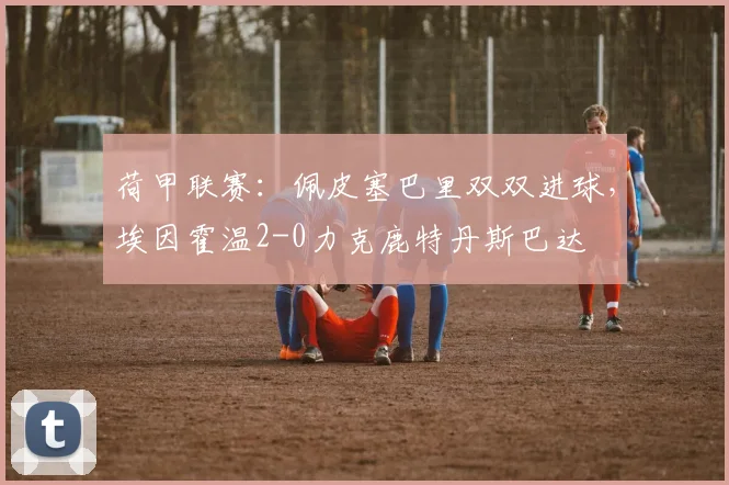 荷甲联赛:佩皮塞巴里双双进球,埃因霍温2-0力克鹿特丹斯巴达