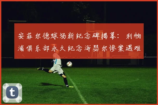 安菲尔德球场新纪念碑揭幕：利物浦俱乐部永久纪念海瑟尔惨案遇难者