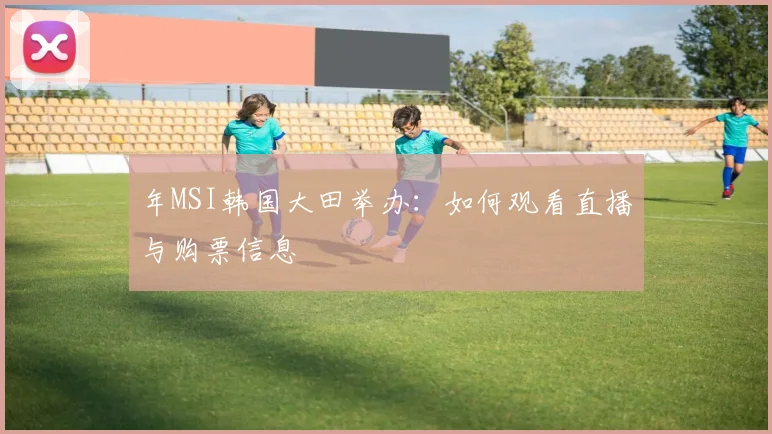 年MSI韩国大田举办:如何观看直播与购票信息