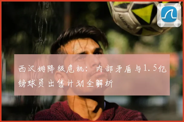 西汉姆降级危机:内部矛盾与1.5亿镑球员出售计划全解析