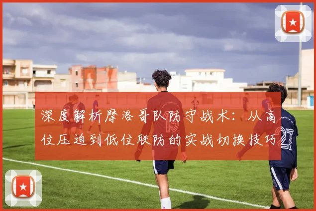深度解析摩洛哥队防守战术：从高位压迫到低位联防的实战切换技巧