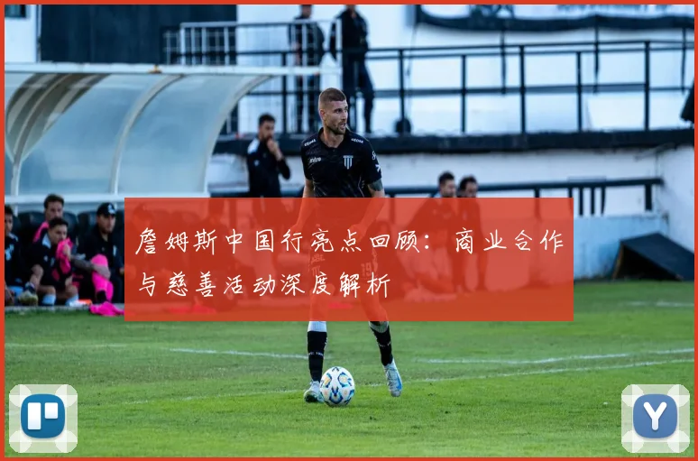 詹姆斯中国行亮点回顾：商业合作与慈善活动深度解析