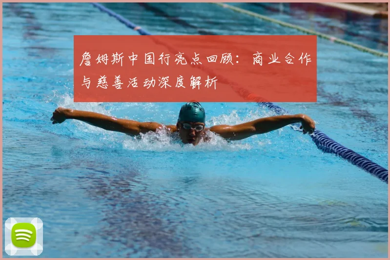 詹姆斯中国行亮点回顾：商业合作与慈善活动深度解析