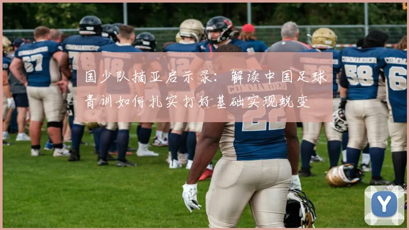 国少队摘亚启示录：解读中国足球青训如何扎实打好基础实现蜕变